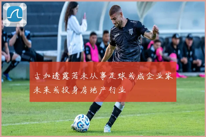 古加透露若未从事足球或成企业家未来或投身房地产行业
