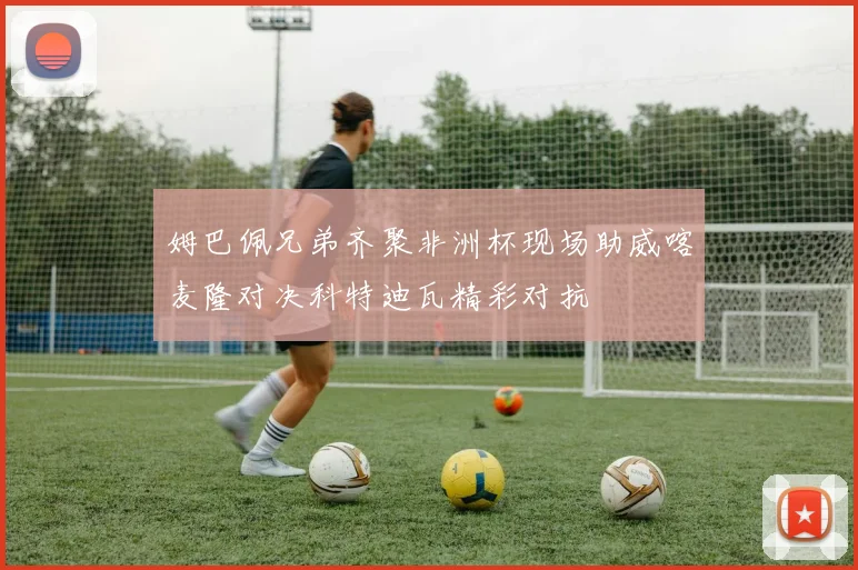 姆巴佩兄弟齐聚非洲杯现场助威喀麦隆对决科特迪瓦精彩对抗