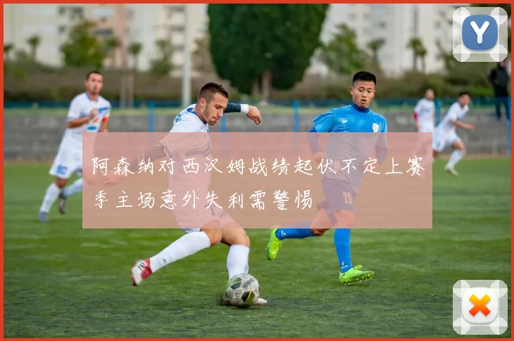 阿森纳对西汉姆战绩起伏不定上赛季主场意外失利需警惕