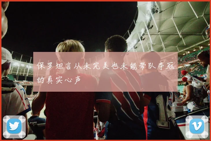 保罗坦言从未完美也未能带队夺冠的真实心声
