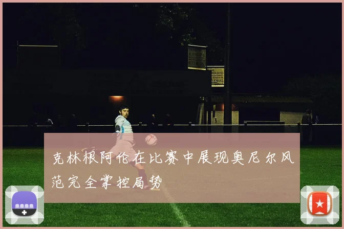 克林根阿伦在比赛中展现奥尼尔风范完全掌控局势