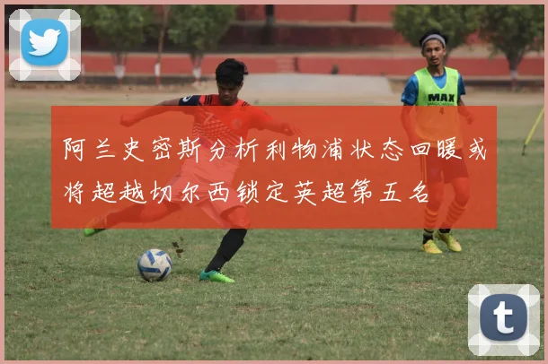 阿兰史密斯分析利物浦状态回暖或将超越切尔西锁定英超第五名