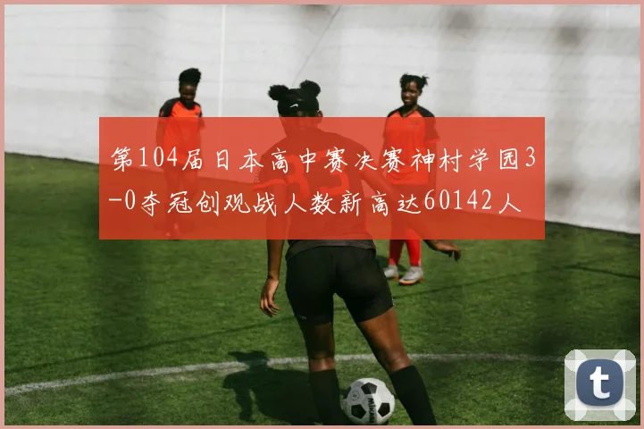 第104届日本高中赛决赛神村学园3-0夺冠创观战人数新高达60142人