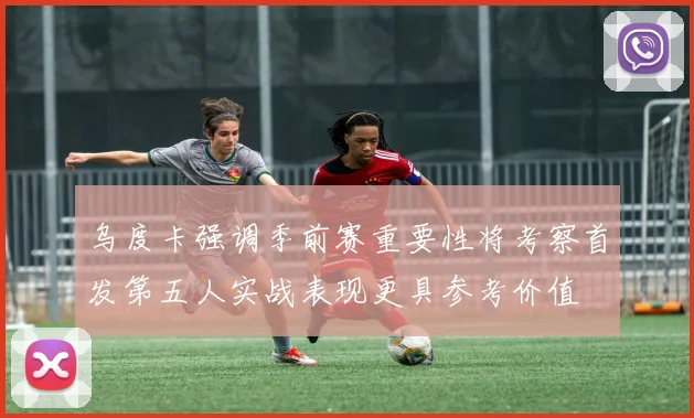 乌度卡强调季前赛重要性将考察首发第五人实战表现更具参考价值