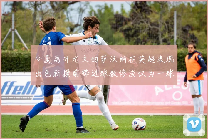 今夏离开尤文的萨沃纳在英超表现出色新援前锋进球数惨淡仅为一球