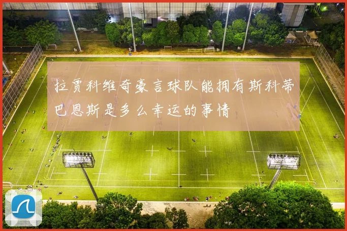拉贾科维奇豪言球队能拥有斯科蒂巴恩斯是多么幸运的事情