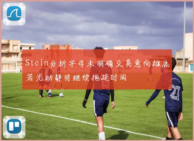 Stein分析字母未明确交易意向雄鹿若无动静将继续拖延时间
