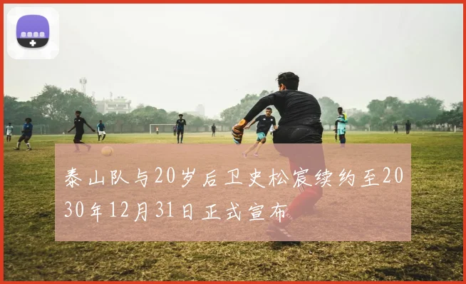 泰山队与20岁后卫史松宸续约至2030年12月31日正式宣布