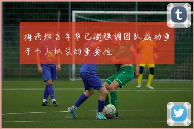 梅西坦言年华已逝强调团队成功重于个人纪录的重要性