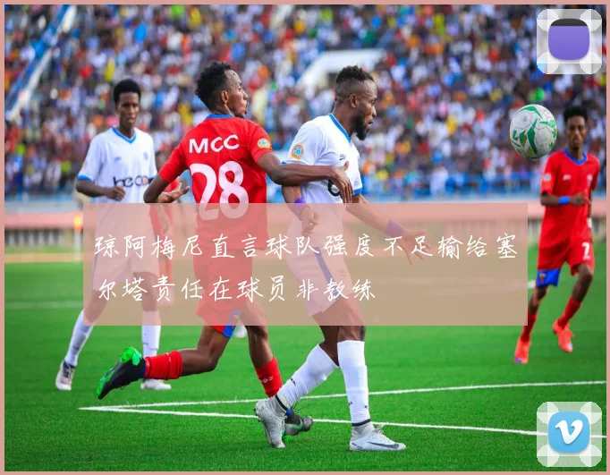琼阿梅尼直言球队强度不足输给塞尔塔责任在球员非教练